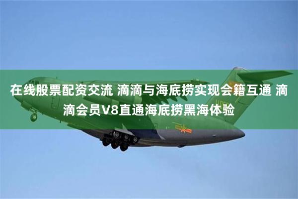 在线股票配资交流 滴滴与海底捞实现会籍互通 滴滴会员V8直通海底捞黑海体验