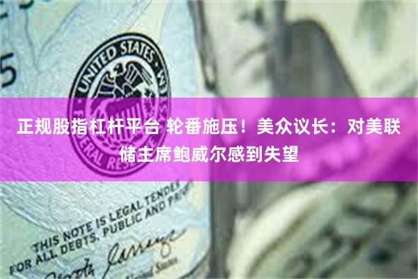 正规股指杠杆平台 轮番施压！美众议长：对美联储主席鲍威尔感到失望