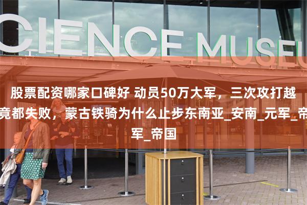 股票配资哪家口碑好 动员50万大军，三次攻打越南竟都失败，蒙古铁骑为什么止步东南亚_安南_元军_帝国