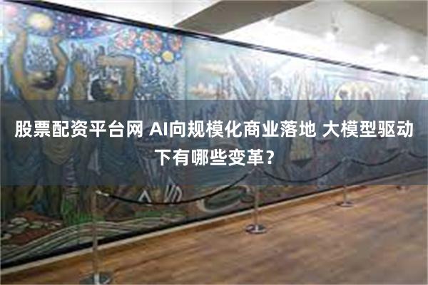 股票配资平台网 AI向规模化商业落地 大模型驱动下有哪些变革？