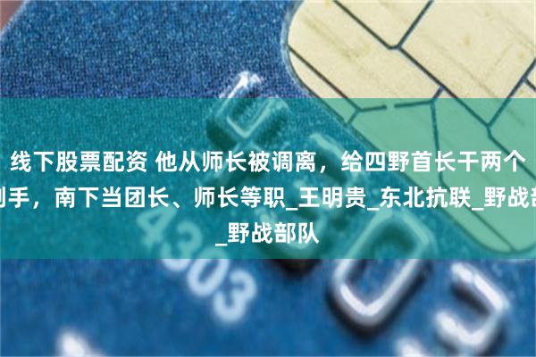 线下股票配资 他从师长被调离，给四野首长干两个月副手，南下当团长、师长等职_王明贵_东北抗联_野战部队