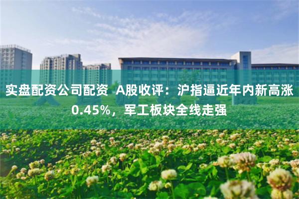 实盘配资公司配资  A股收评：沪指逼近年内新高涨0.45%，军工板块全线走强