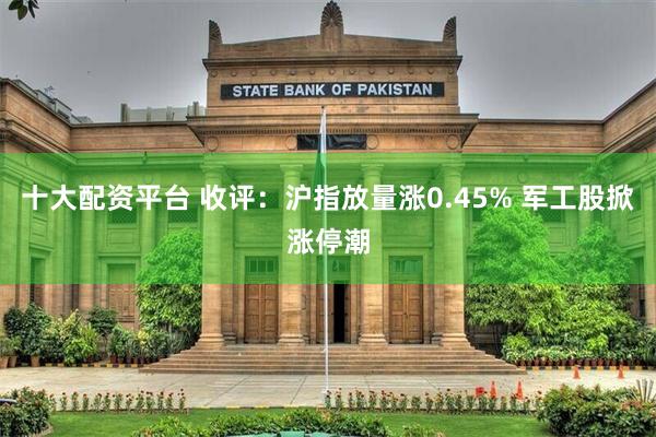 十大配资平台 收评：沪指放量涨0.45% 军工股掀涨停潮