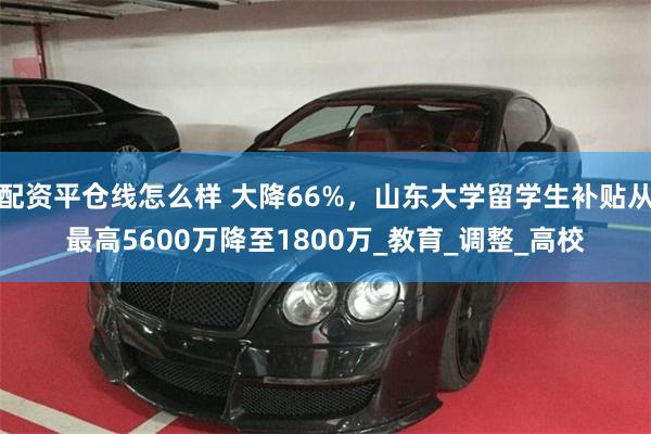配资平仓线怎么样 大降66%，山东大学留学生补贴从最高5600万降至1800万_教育_调整_高校
