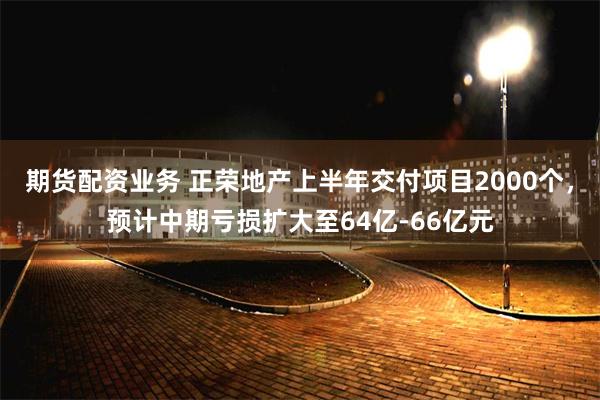 期货配资业务 正荣地产上半年交付项目2000个，预计中期亏损扩大至64亿-66亿元