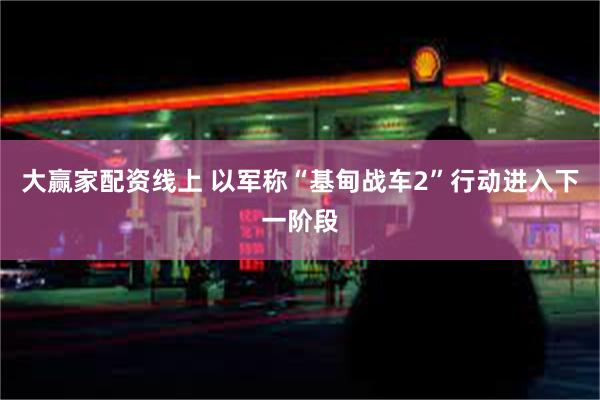 大赢家配资线上 以军称“基甸战车2”行动进入下一阶段