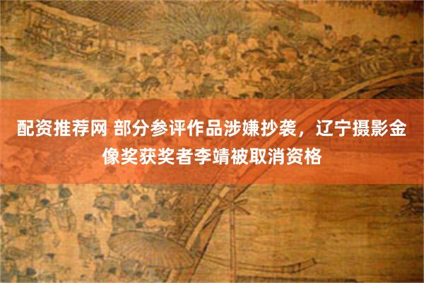 配资推荐网 部分参评作品涉嫌抄袭，辽宁摄影金像奖获奖者李靖被取消资格