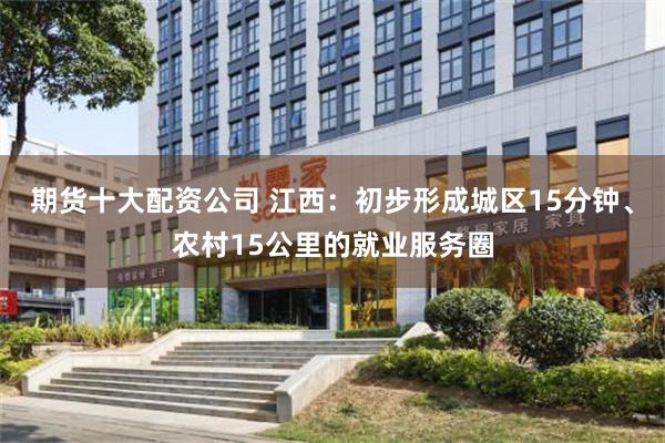 期货十大配资公司 江西：初步形成城区15分钟、农村15公里的就业服务圈