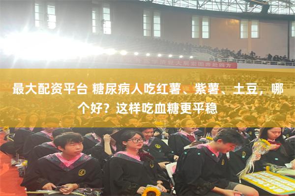 最大配资平台 糖尿病人吃红薯、紫薯、土豆，哪个好？这样吃血糖更平稳