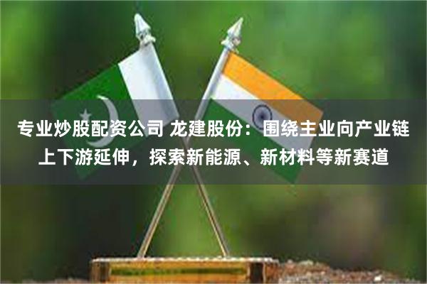 专业炒股配资公司 龙建股份：围绕主业向产业链上下游延伸，探索新能源、新材料等新赛道