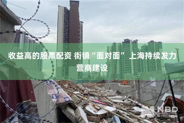 收益高的股票配资 街镇“面对面” 上海持续发力营商建设